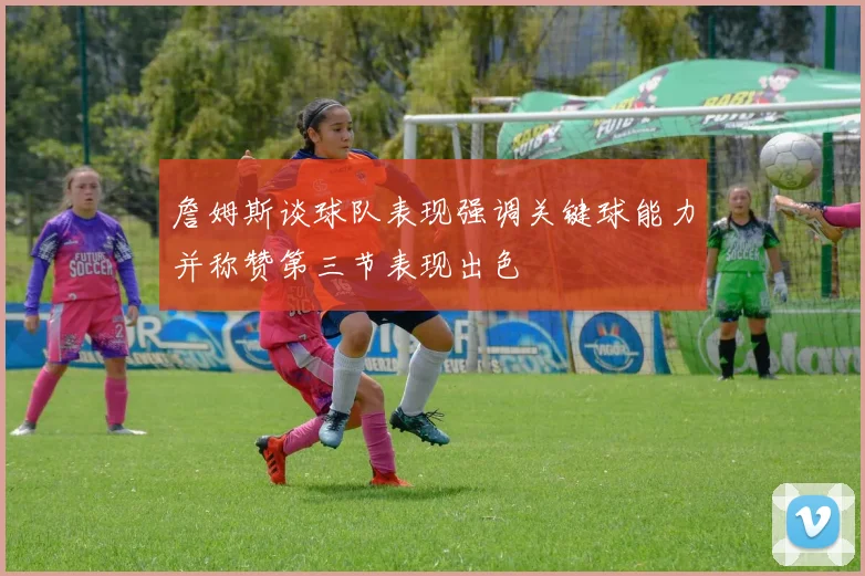 詹姆斯谈球队表现强调关键球能力并称赞第三节表现出色
