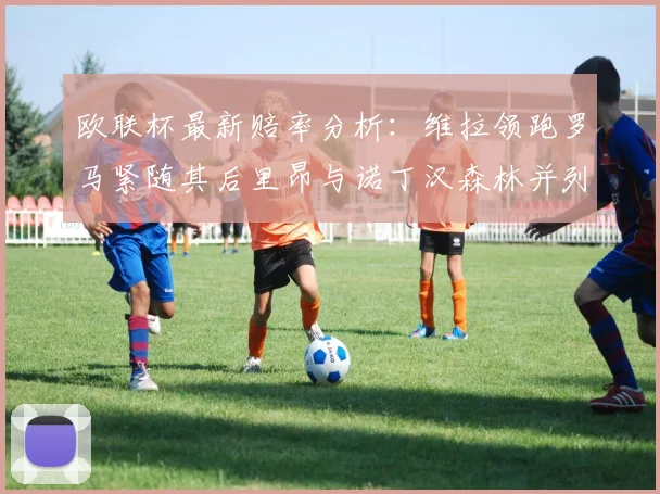 欧联杯最新赔率分析：维拉领跑罗马紧随其后里昂与诺丁汉森林并列争夺第三