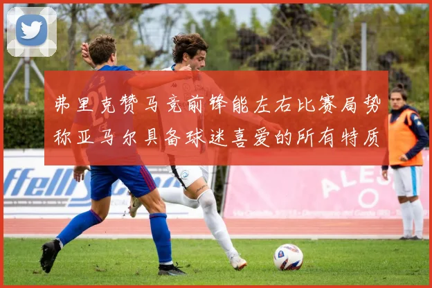 弗里克赞马竞前锋能左右比赛局势称亚马尔具备球迷喜爱的所有特质