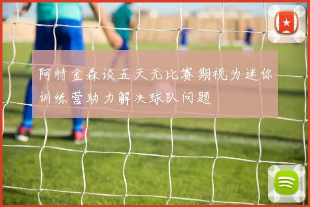 阿特金森谈五天无比赛期视为迷你训练营助力解决球队问题