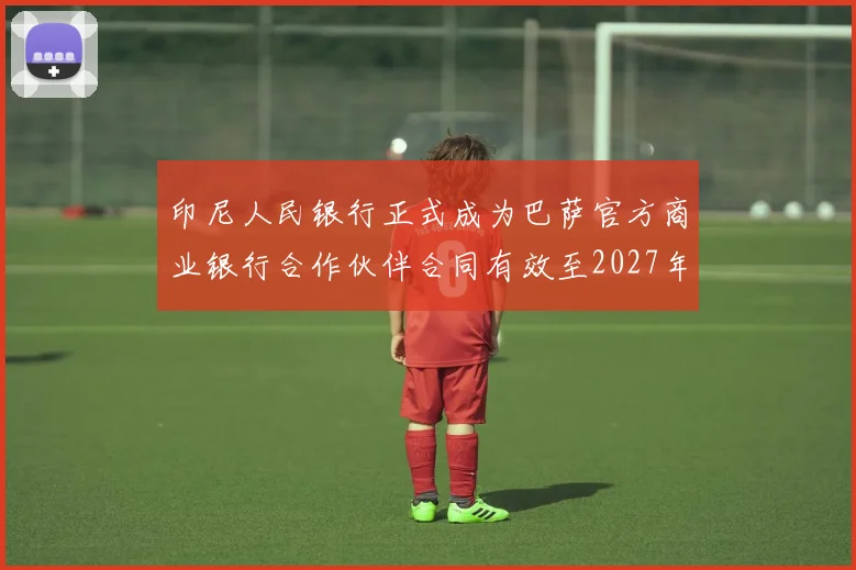 印尼人民银行正式成为巴萨官方商业银行合作伙伴合同有效至2027年