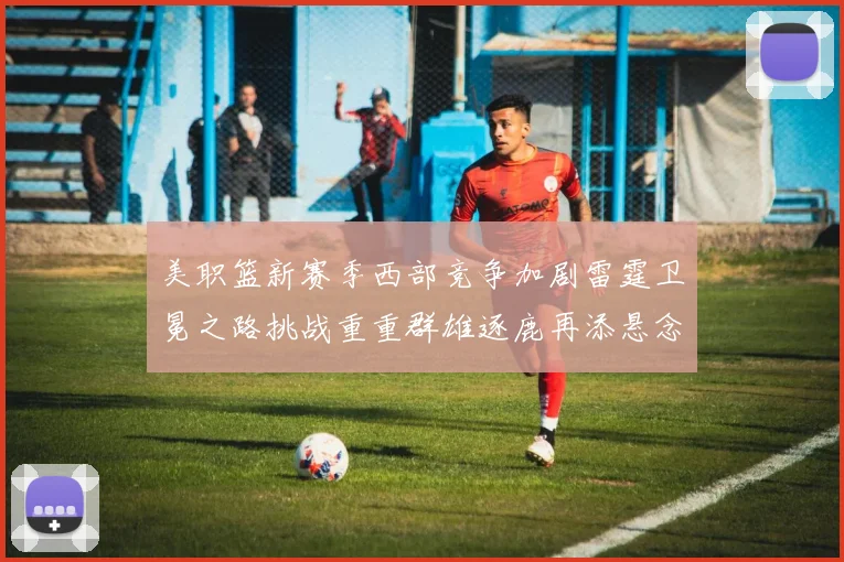 美职篮新赛季西部竞争加剧雷霆卫冕之路挑战重重群雄逐鹿再添悬念