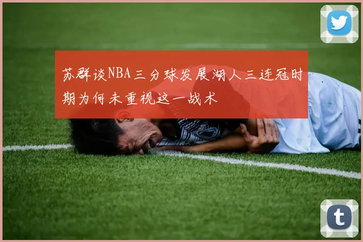 苏群谈NBA三分球发展湖人三连冠时期为何未重视这一战术