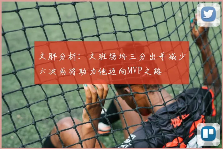 文胖分析：文班场均三分出手减少六次或将助力他迈向MVP之路