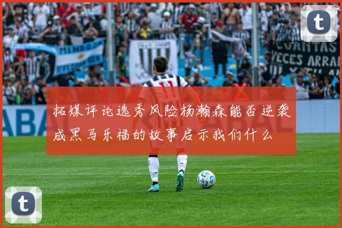 拓媒评论选秀风险杨瀚森能否逆袭成黑马乐福的故事启示我们什么