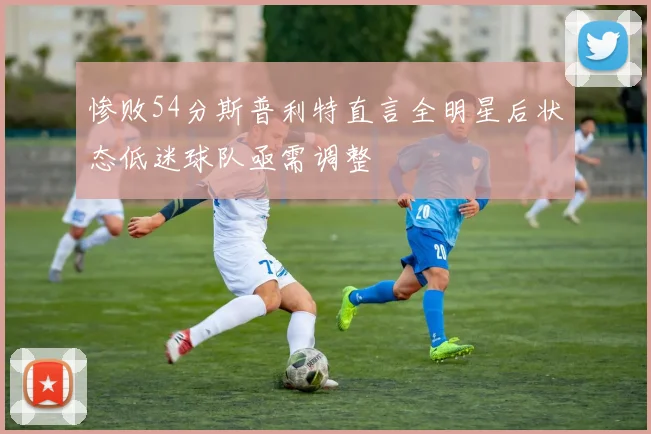 惨败54分斯普利特直言全明星后状态低迷球队亟需调整