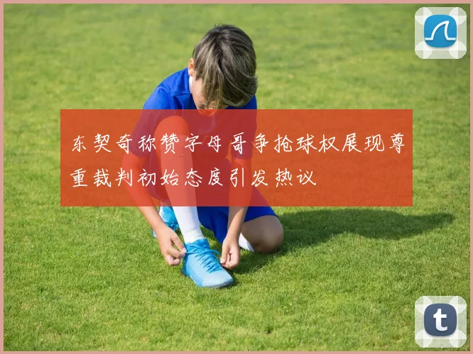 东契奇称赞字母哥争抢球权展现尊重裁判初始态度引发热议
