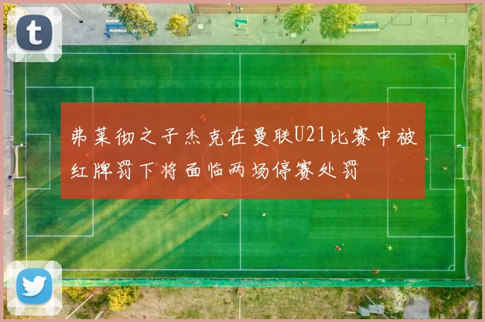 弗莱彻之子杰克在曼联U21比赛中被红牌罚下将面临两场停赛处罚