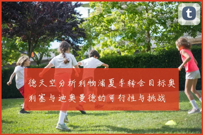 德天空分析利物浦夏季转会目标奥利塞与迪奥曼德的可行性与挑战