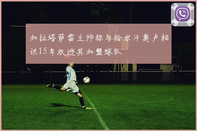 加拉塔萨雷主帅称与恰尔汗奥卢相识15年欢迎其加盟球队