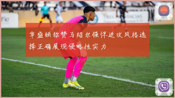 华盛顿称赞马绍尔强悍进攻风格选择正确展现侵略性实力