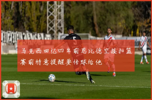 马克西回忆四年前恩比德空接扣篮赛前特意提醒要传球给他