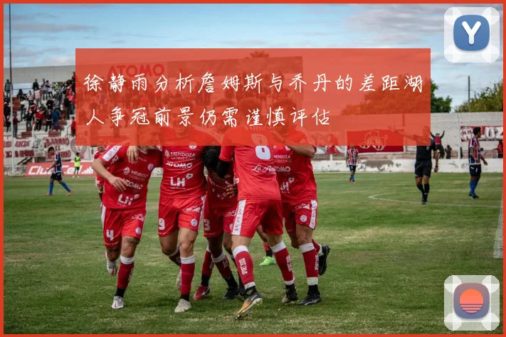 徐静雨分析詹姆斯与乔丹的差距湖人争冠前景仍需谨慎评估