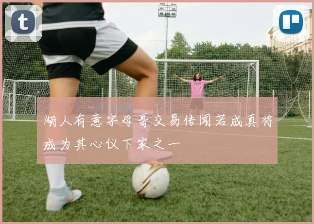 湖人有意字母哥交易传闻若成真将成为其心仪下家之一