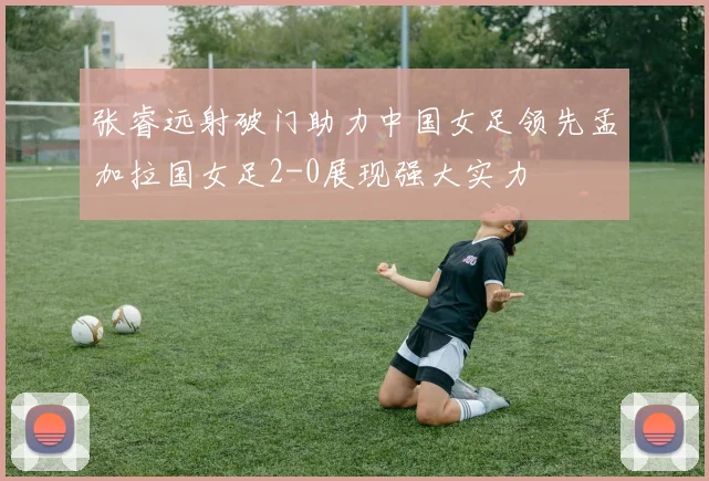 张睿远射破门助力中国女足领先孟加拉国女足2-0展现强大实力