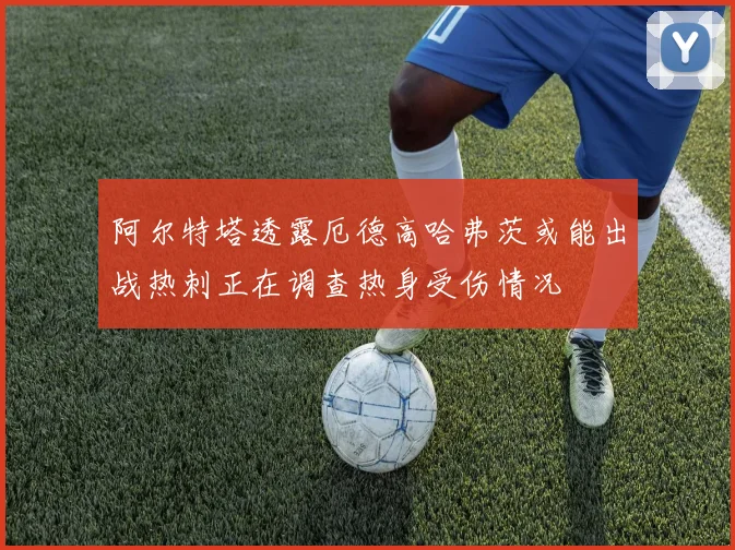 阿尔特塔透露厄德高哈弗茨或能出战热刺正在调查热身受伤情况