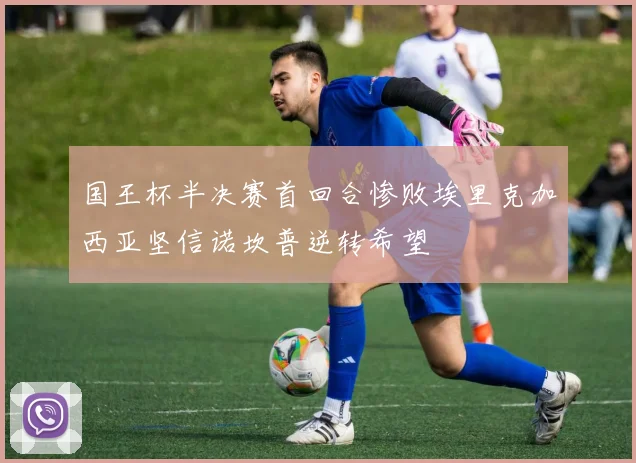 国王杯半决赛首回合惨败埃里克加西亚坚信诺坎普逆转希望