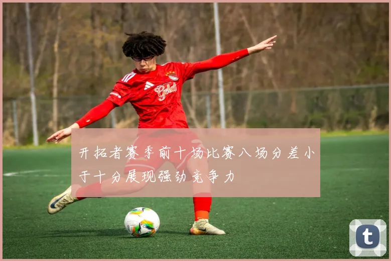 开拓者赛季前十场比赛八场分差小于十分展现强劲竞争力