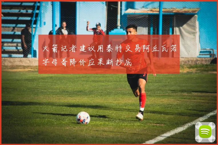 火箭记者建议用泰特交易阿丘瓦若字母哥降价应果断抄底