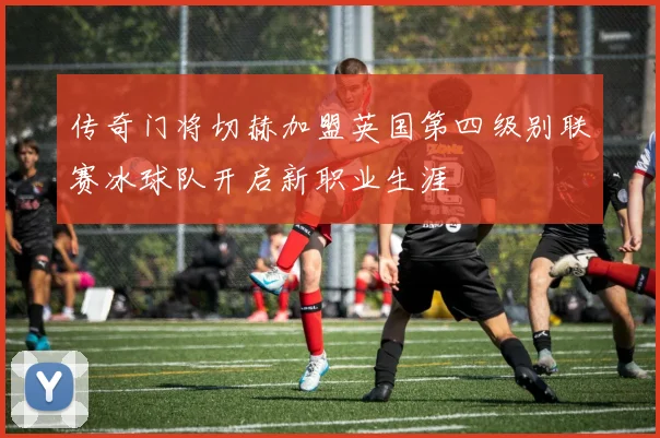 传奇门将切赫加盟英国第四级别联赛冰球队开启新职业生涯