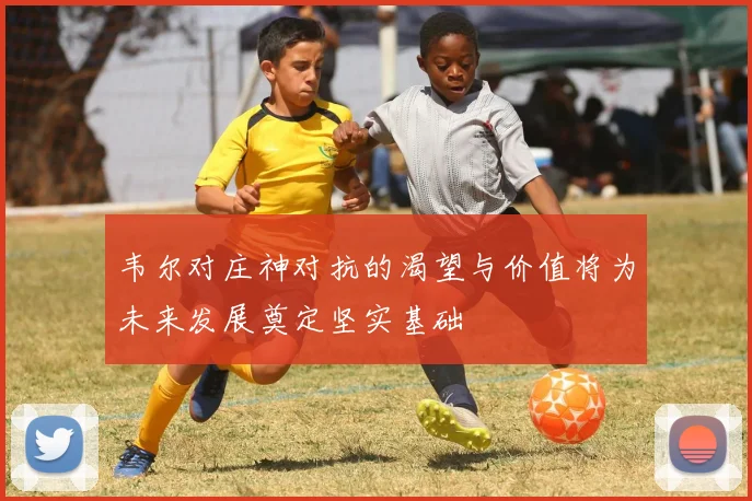 韦尔对庄神对抗的渴望与价值将为未来发展奠定坚实基础