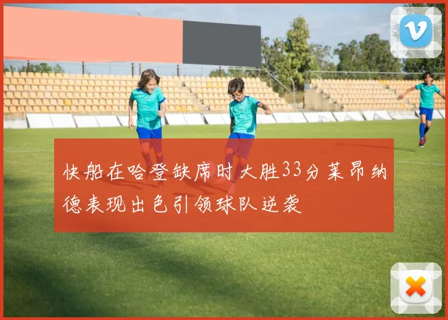 快船在哈登缺席时大胜33分莱昂纳德表现出色引领球队逆袭