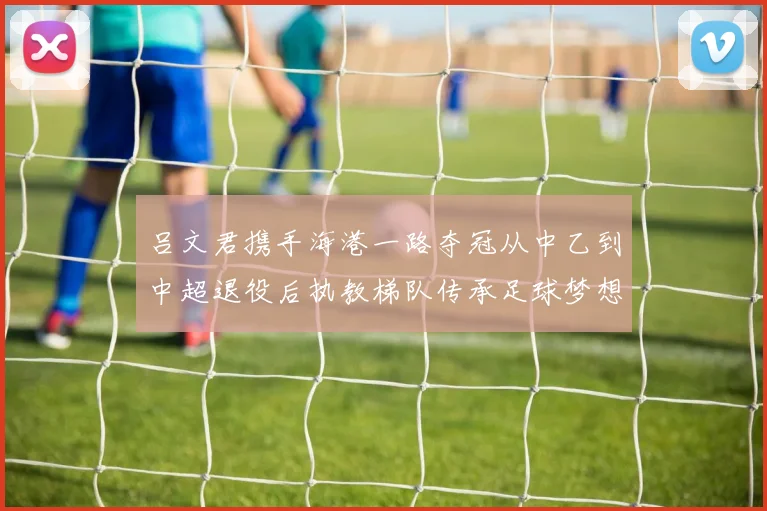 吕文君携手海港一路夺冠从中乙到中超退役后执教梯队传承足球梦想