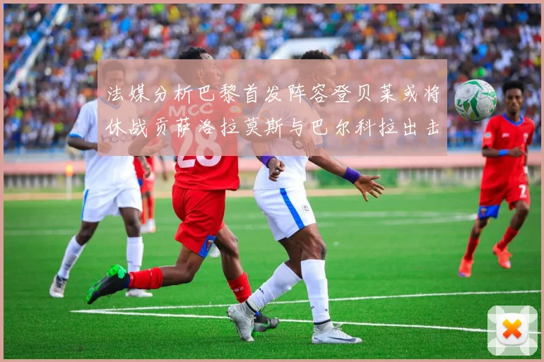 法媒分析巴黎首发阵容登贝莱或将休战贡萨洛拉莫斯与巴尔科拉出击