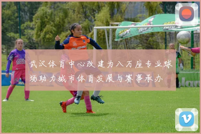 武汉体育中心改建为八万座专业球场助力城市体育发展与赛事承办