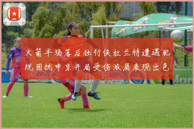 火箭半场落后独行侠杜兰特遭遇犯规困扰申京开局受伤浓眉表现出色