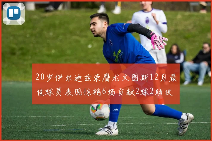 20岁伊尔迪兹荣膺尤文图斯12月最佳球员表现惊艳6场贡献2球2助攻